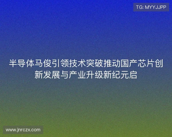 半导体马俊引领技术突破推动国产芯片创新发展与产业升级新纪元启
