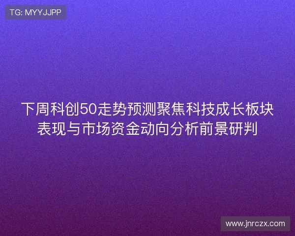 下周科创50走势预测聚焦科技成长板块表现与市场资金动向分析前景研判
