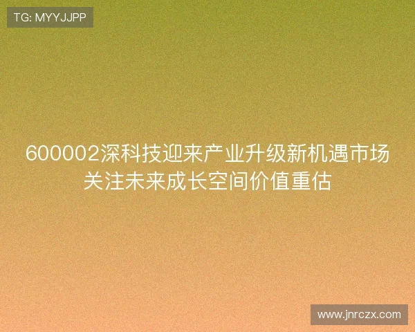600002深科技迎来产业升级新机遇市场关注未来成长空间价值重估